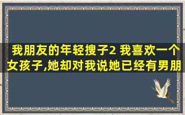 我朋友的年轻搜子2 我喜欢一个女孩子,她却对我说她已经有男朋友了.